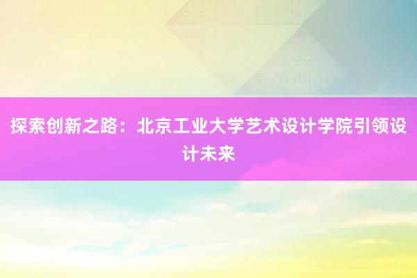 探索创新之路：北京工业大学艺术设计学院引领设计未来